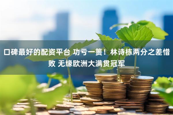 口碑最好的配资平台 功亏一篑！林诗栋两分之差惜败 无缘欧洲大满贯冠军