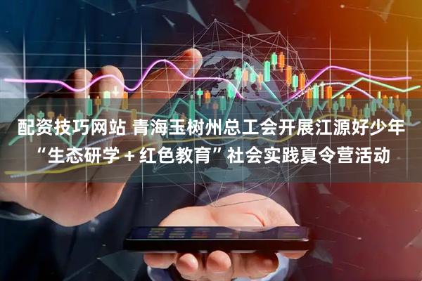 配资技巧网站 青海玉树州总工会开展江源好少年“生态研学＋红色教育”社会实践夏令营活动