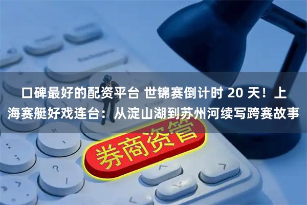 口碑最好的配资平台 世锦赛倒计时 20 天！上海赛艇好戏连台：从淀山湖到苏州河续写跨赛故事