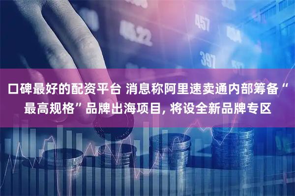 口碑最好的配资平台 消息称阿里速卖通内部筹备“最高规格”品牌出海项目, 将设全新品牌专区