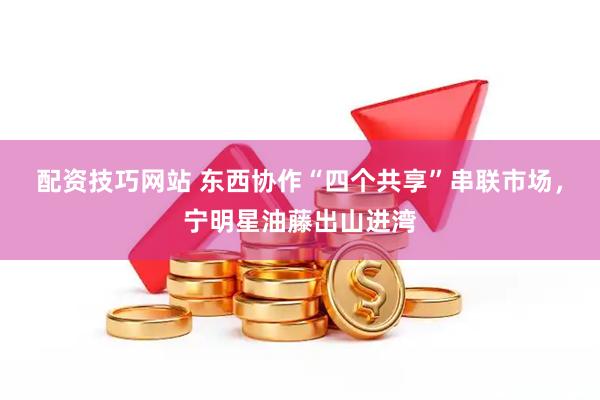 配资技巧网站 东西协作“四个共享”串联市场，宁明星油藤出山进湾