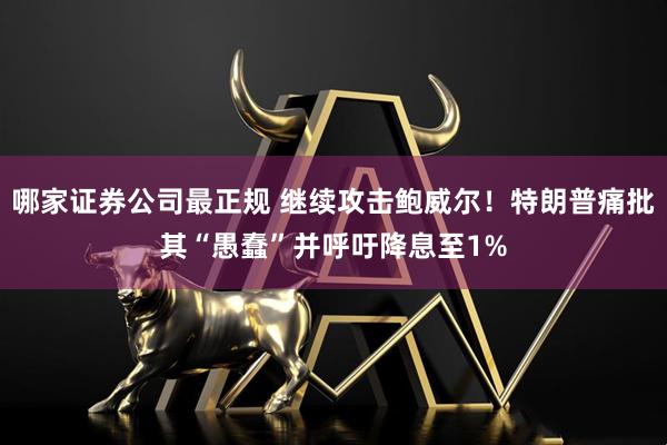 哪家证券公司最正规 继续攻击鲍威尔！特朗普痛批其“愚蠢”并呼吁降息至1%