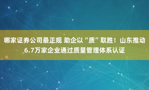 哪家证券公司最正规 助企以“质”取胜！山东推动6.7万家企业通过质量管理体系认证