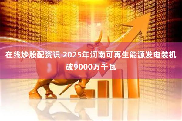 在线炒股配资识 2025年河南可再生能源发电装机破9000万千瓦