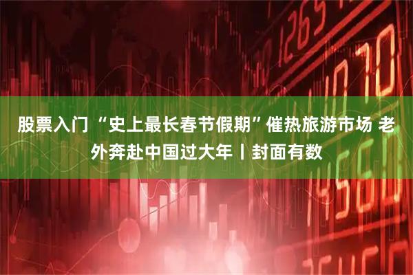 股票入门 “史上最长春节假期”催热旅游市场 老外奔赴中国过大年丨封面有数