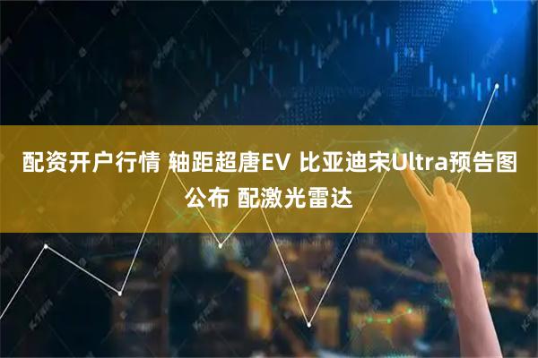 配资开户行情 轴距超唐EV 比亚迪宋Ultra预告图公布 配激光雷达