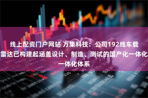 线上配资门户网站 万集科技：公司192线车载激光雷达已构建起涵盖设计、制造、测试的国产化一体化体系