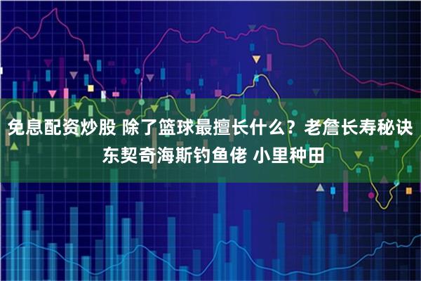 免息配资炒股 除了篮球最擅长什么？老詹长寿秘诀 东契奇海斯钓鱼佬 小里种田