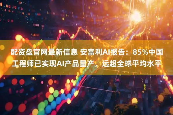 配资盘官网最新信息 安富利AI报告：85%中国工程师已实现AI产品量产，远超全球平均水平