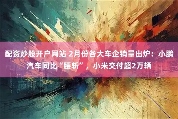 配资炒股开户网站 2月份各大车企销量出炉：小鹏汽车同比“腰斩”，小米交付超2万辆