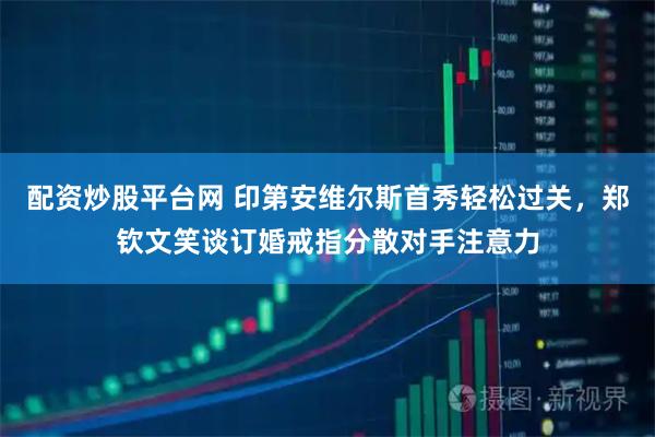 配资炒股平台网 印第安维尔斯首秀轻松过关，郑钦文笑谈订婚戒指分散对手注意力