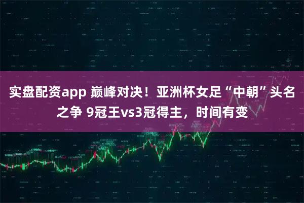 实盘配资app 巅峰对决!亚洲杯女足“中朝”头名之争 9冠王vs3冠得主,时间有变