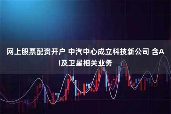 网上股票配资开户 中汽中心成立科技新公司 含AI及卫星相关业务