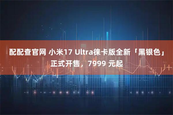 配配查官网 小米17 Ultra徕卡版全新「黑银色」正式开售，7999 元起