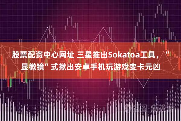 股票配资中心网址 三星推出Sokatoa工具，“显微镜”式揪出安卓手机玩游戏变卡元凶