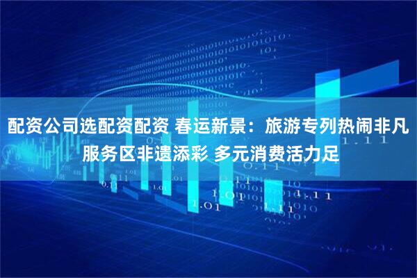 配资公司选配资配资 春运新景：旅游专列热闹非凡 服务区非遗添彩 多元消费活力足