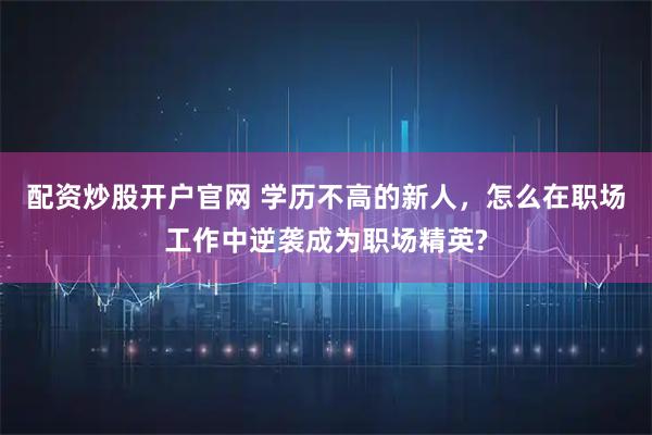配资炒股开户官网 学历不高的新人，怎么在职场工作中逆袭成为职场精英?