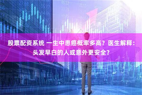 股票配资系统 一生中患癌概率多高？医生解释：头发早白的人或意外更安全？