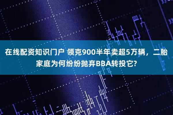 在线配资知识门户 领克900半年卖超5万辆,二胎家庭为何纷纷抛弃BBA转投它?