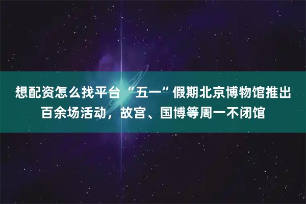 想配资怎么找平台 “五一”假期北京博物馆推出百余场活动，故宫、国博等周一不闭馆