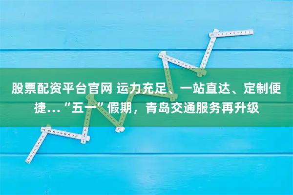 股票配资平台官网 运力充足、一站直达、定制便捷…“五一”假期，青岛交通服务再升级