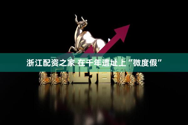 浙江配资之家 在千年遗址上“微度假”