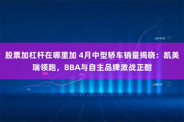 股票加杠杆在哪里加 4月中型轿车销量揭晓：凯美瑞领跑，BBA与自主品牌激战正酣