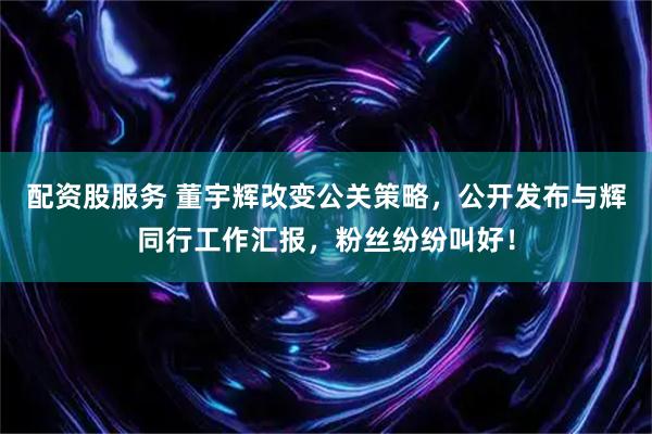 配资股服务 董宇辉改变公关策略，公开发布与辉同行工作汇报，粉丝纷纷叫好！