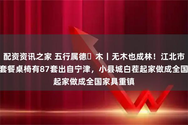 配资资讯之家 五行属德・木丨无木也成林!江北市场每100套餐桌椅有87套出自宁津,小县城白茬起家做成全国家具重镇
