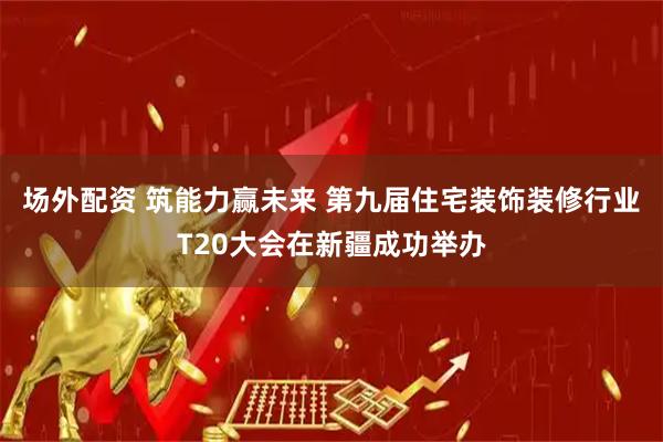 场外配资 筑能力赢未来 第九届住宅装饰装修行业T20大会在新疆成功举办