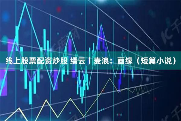 线上股票配资炒股 缙云丨麦浪：画缘（短篇小说）