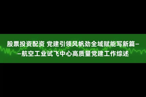 股票投资配资 党建引领风帆劲全域赋能写新篇——航空工业试飞中心高质量党建工作综述