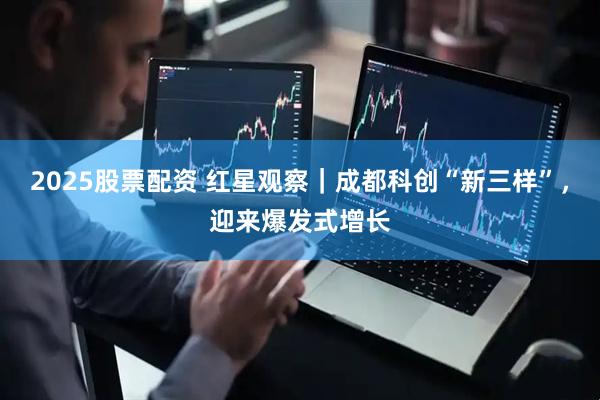2025股票配资 红星观察｜成都科创“新三样”，迎来爆发式增长