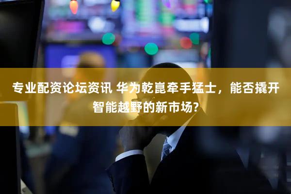 专业配资论坛资讯 华为乾崑牵手猛士，能否撬开智能越野的新市场?