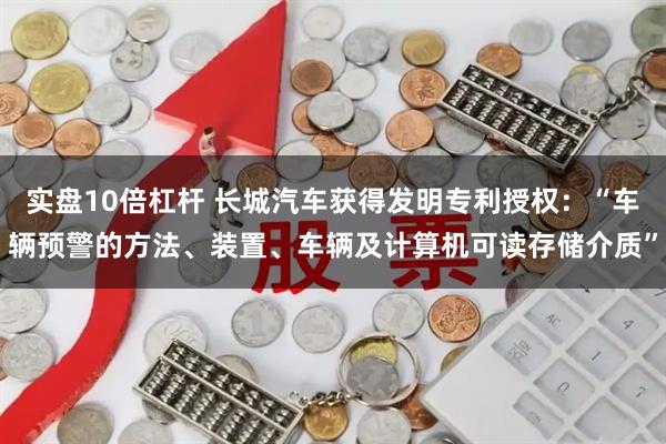 实盘10倍杠杆 长城汽车获得发明专利授权:“车辆预警的方法、装置、车辆及计算机可读存储介质”