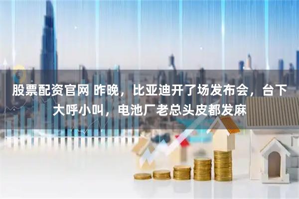 股票配资官网 昨晚,比亚迪开了场发布会,台下大呼小叫,电池厂老总头皮都发麻